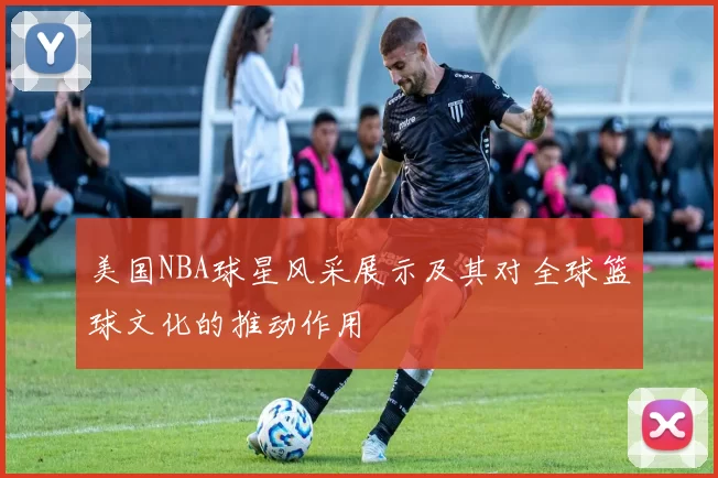 美国NBA球星风采展示及其对全球篮球文化的推动作用