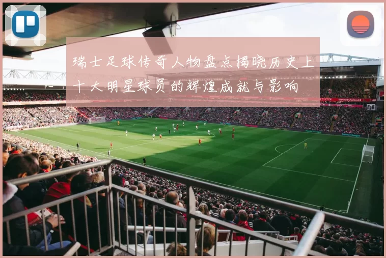 瑞士足球传奇人物盘点揭晓历史上十大明星球员的辉煌成就与影响