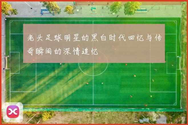 老头足球明星的黑白时代回忆与传奇瞬间的深情追忆