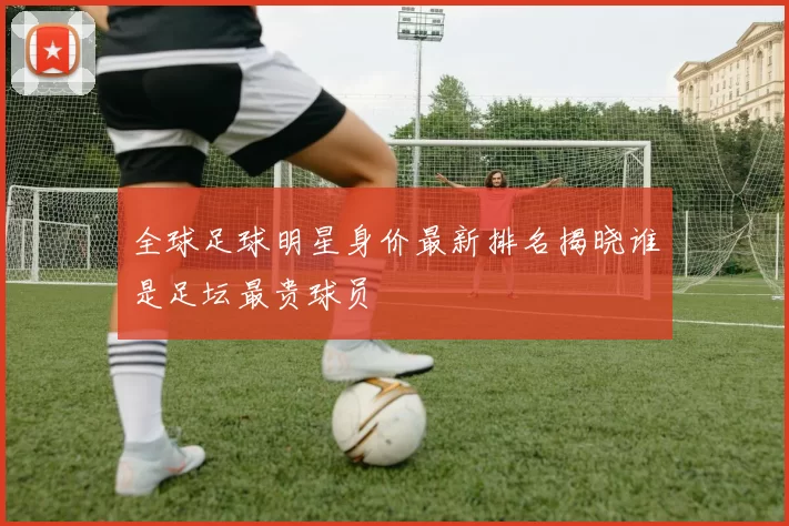全球足球明星身价最新排名揭晓谁是足坛最贵球员