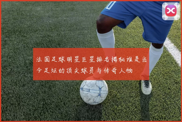法国足球明星巨星排名揭秘谁是当今足坛的顶尖球员与传奇人物