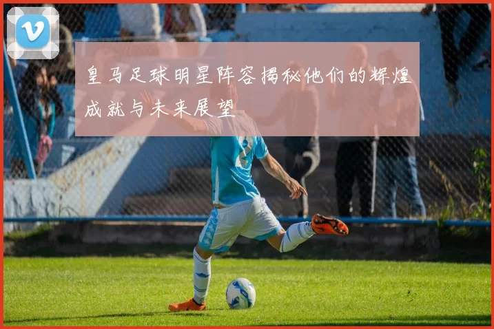 皇马足球明星阵容揭秘他们的辉煌成就与未来展望