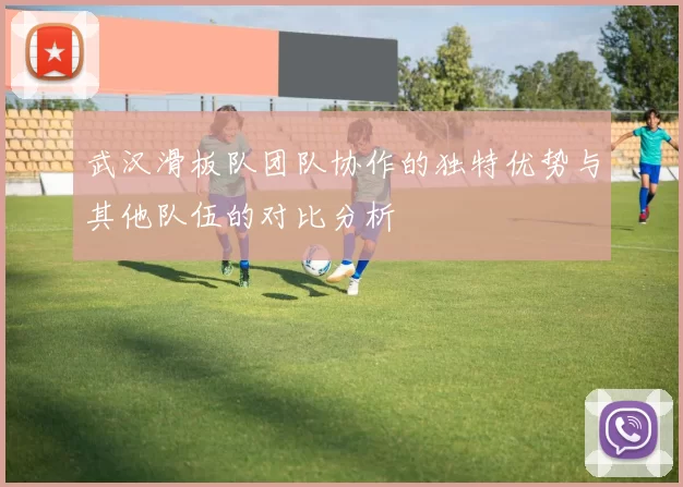 武汉滑板队团队协作的独特优势与其他队伍的对比分析