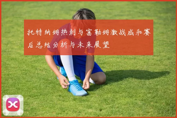 托特纳姆热刺与富勒姆激战成和赛后总结分析与未来展望