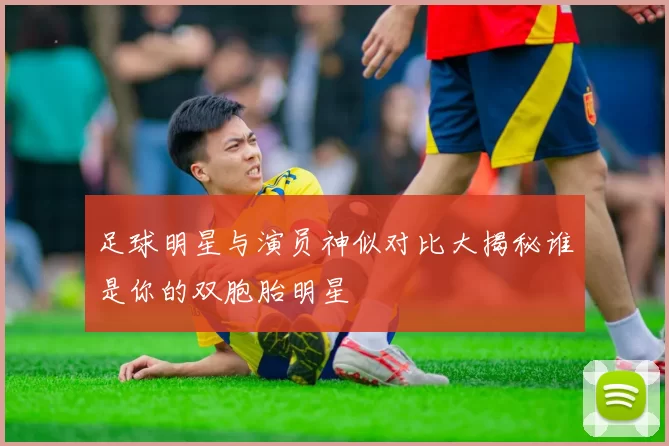 足球明星与演员神似对比大揭秘谁是你的双胞胎明星