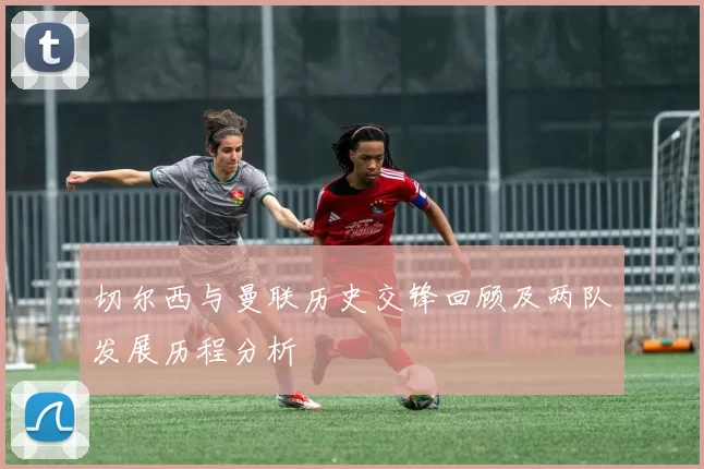 切尔西与曼联历史交锋回顾及两队发展历程分析