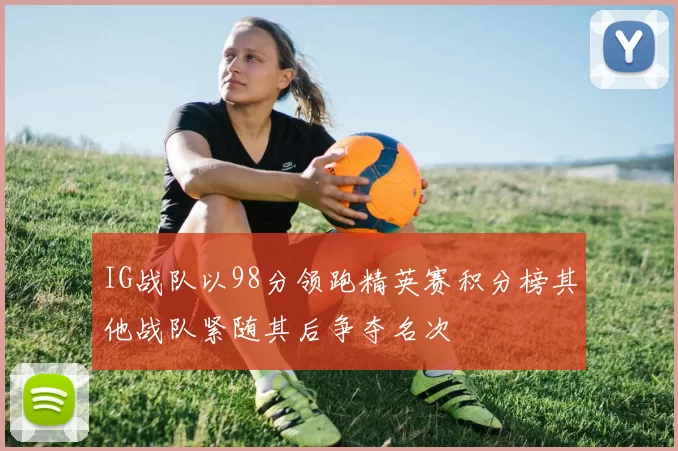 IG战队以98分领跑精英赛积分榜其他战队紧随其后争夺名次