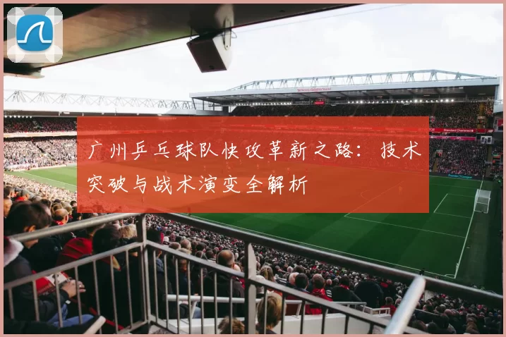 广州乒乓球队快攻革新之路：技术突破与战术演变全解析