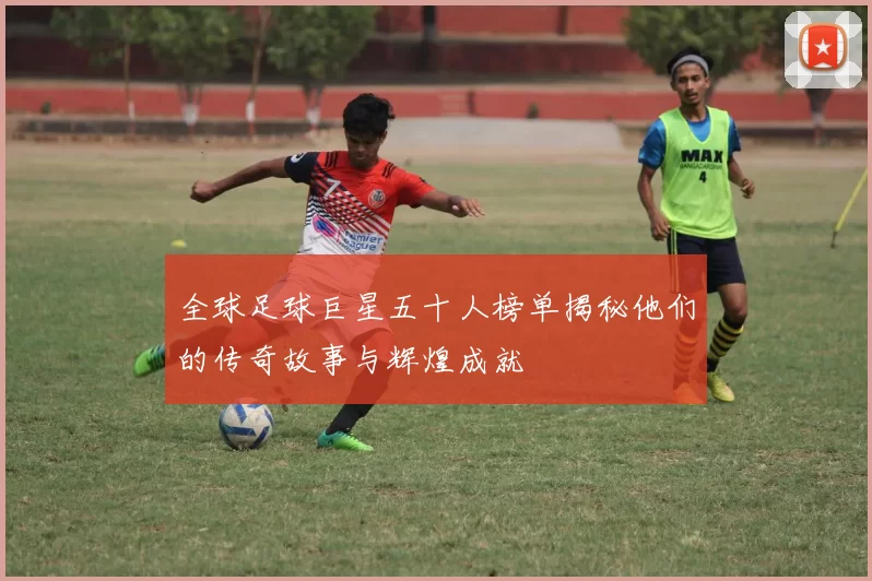 全球足球巨星五十人榜单揭秘他们的传奇故事与辉煌成就