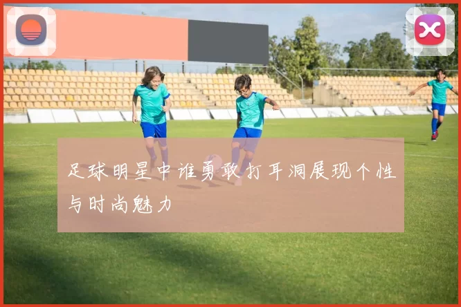足球明星中谁勇敢打耳洞展现个性与时尚魅力