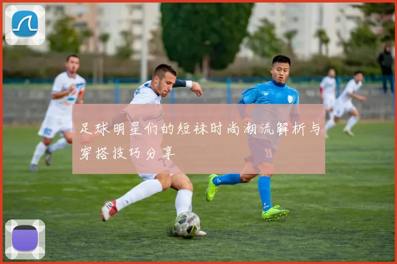 足球明星们的短袜时尚潮流解析与穿搭技巧分享
