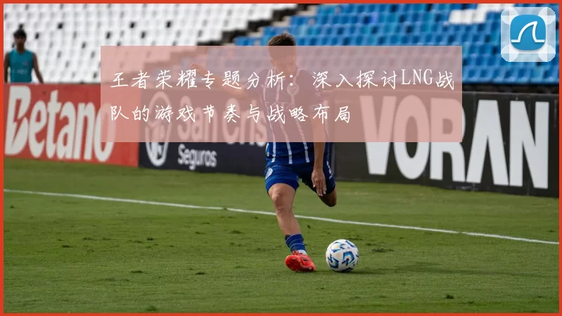 王者荣耀专题分析：深入探讨LNG战队的游戏节奏与战略布局