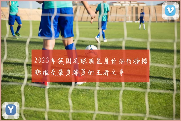 2023年英国足球明星身价排行榜揭晓谁是最贵球员的王者之争