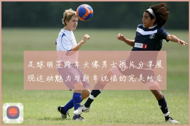 足球明星跨年头像男士图片分享展现运动魅力与新年祝福的完美结合