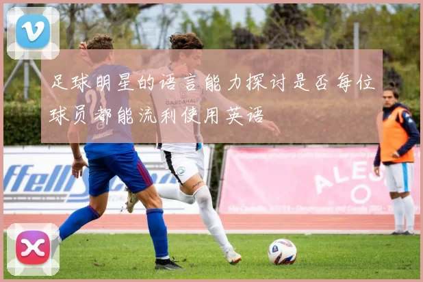 足球明星的语言能力探讨是否每位球员都能流利使用英语