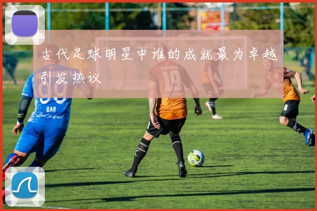 古代足球明星中谁的成就最为卓越引发热议