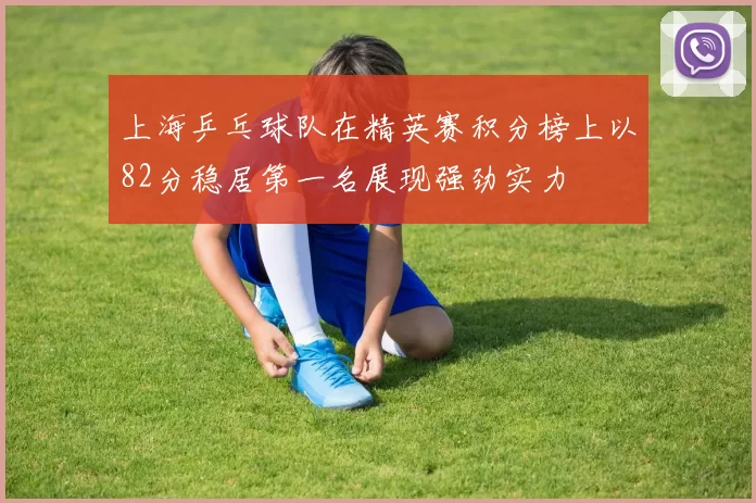 上海乒乓球队在精英赛积分榜上以82分稳居第一名展现强劲实力
