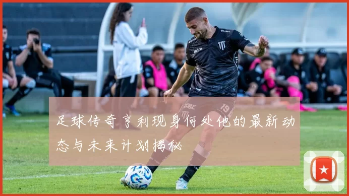 足球传奇亨利现身何处他的最新动态与未来计划揭秘