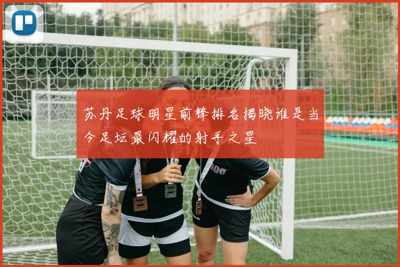 苏丹足球明星前锋排名揭晓谁是当今足坛最闪耀的射手之星