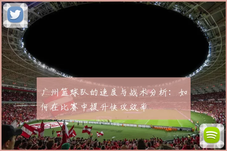 广州篮球队的速度与战术分析：如何在比赛中提升快攻效率