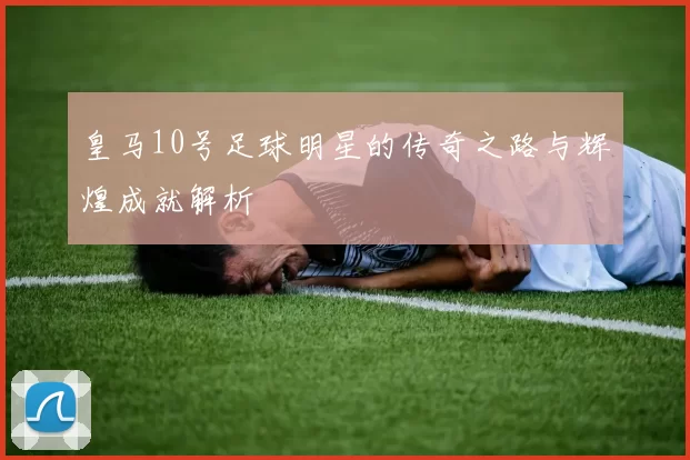 皇马10号足球明星的传奇之路与辉煌成就解析