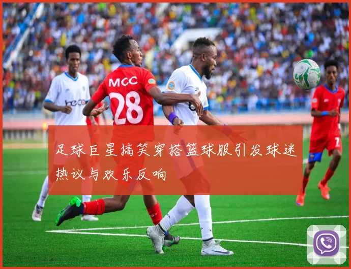 足球巨星搞笑穿搭篮球服引发球迷热议与欢乐反响