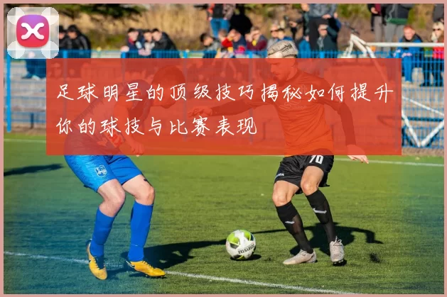 足球明星的顶级技巧揭秘如何提升你的球技与比赛表现