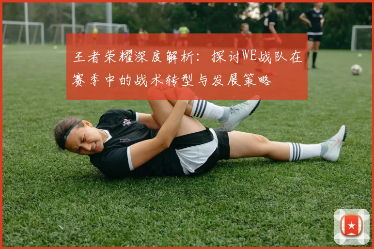 王者荣耀深度解析：探讨WE战队在赛季中的战术转型与发展策略