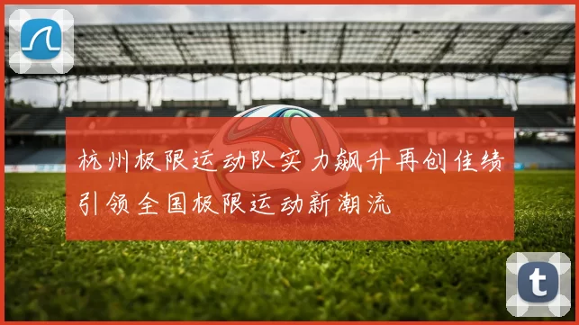 杭州极限运动队实力飙升再创佳绩引领全国极限运动新潮流