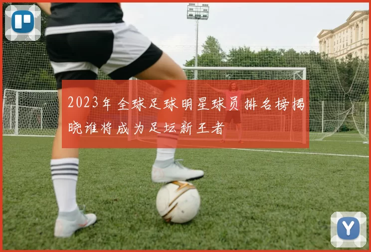 2023年全球足球明星球员排名榜揭晓谁将成为足坛新王者