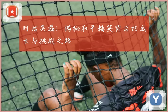对话吴磊：揭秘和平精英背后的成长与挑战之路