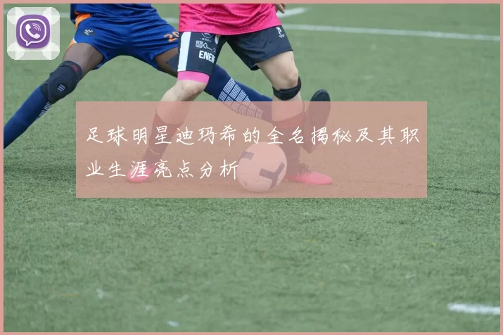 足球明星迪玛希的全名揭秘及其职业生涯亮点分析