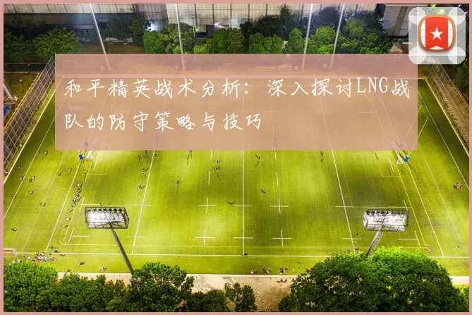 和平精英战术分析：深入探讨LNG战队的防守策略与技巧
