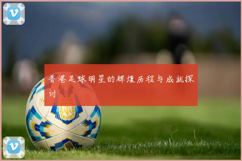 香港足球明星的辉煌历程与成就探讨