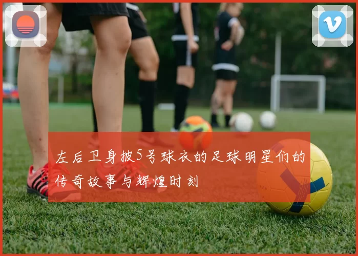 左后卫身披5号球衣的足球明星们的传奇故事与辉煌时刻