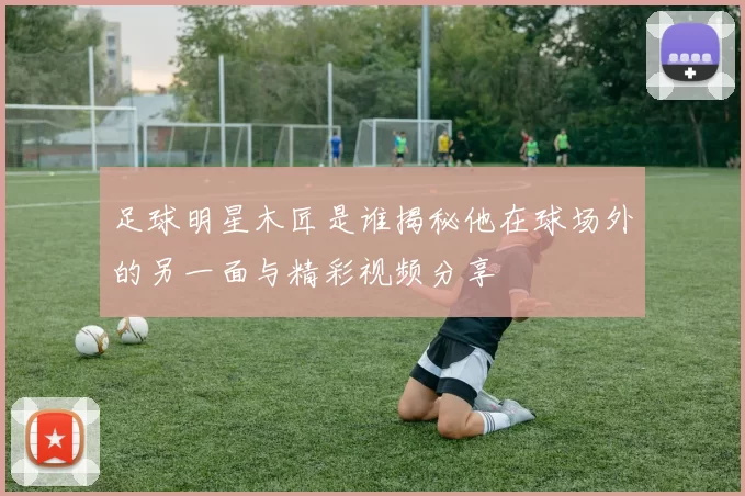 足球明星木匠是谁揭秘他在球场外的另一面与精彩视频分享