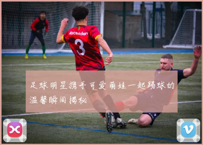 足球明星携手可爱萌娃一起踢球的温馨瞬间揭秘