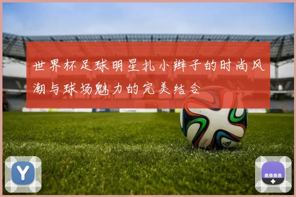 世界杯足球明星扎小辫子的时尚风潮与球场魅力的完美结合