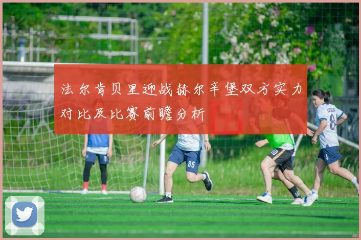 法尔肯贝里迎战赫尔辛堡双方实力对比及比赛前瞻分析