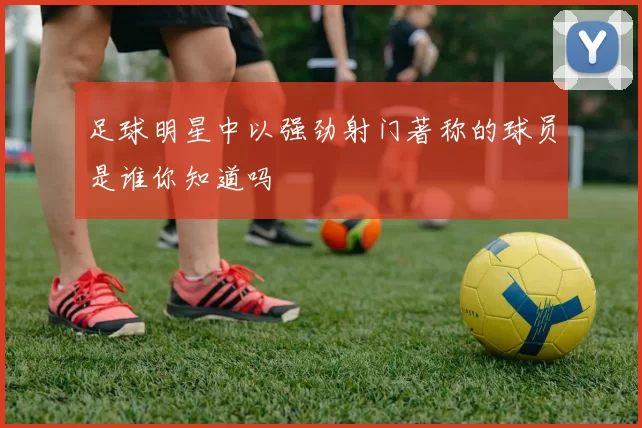 足球明星中以强劲射门著称的球员是谁你知道吗