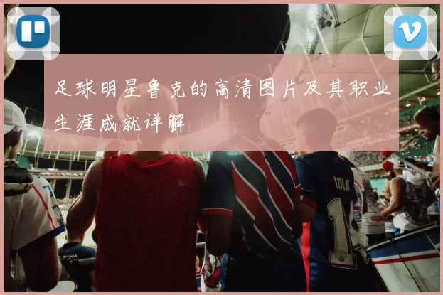足球明星鲁克的高清图片及其职业生涯成就详解