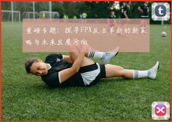 重磅专题：探寻FPX反击革新的新策略与未来发展方向