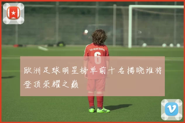 欧洲足球明星榜单前十名揭晓谁将登顶荣耀之巅