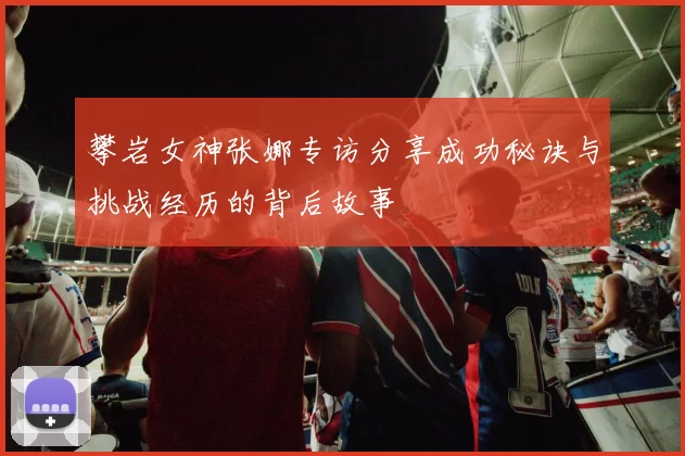 攀岩女神张娜专访分享成功秘诀与挑战经历的背后故事