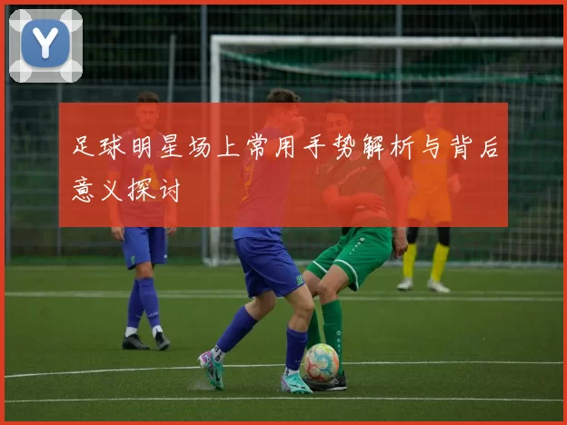 足球明星场上常用手势解析与背后意义探讨