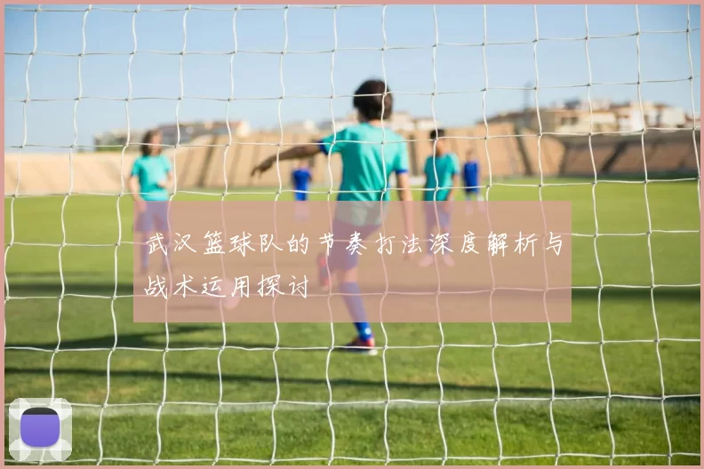 武汉篮球队的节奏打法深度解析与战术运用探讨