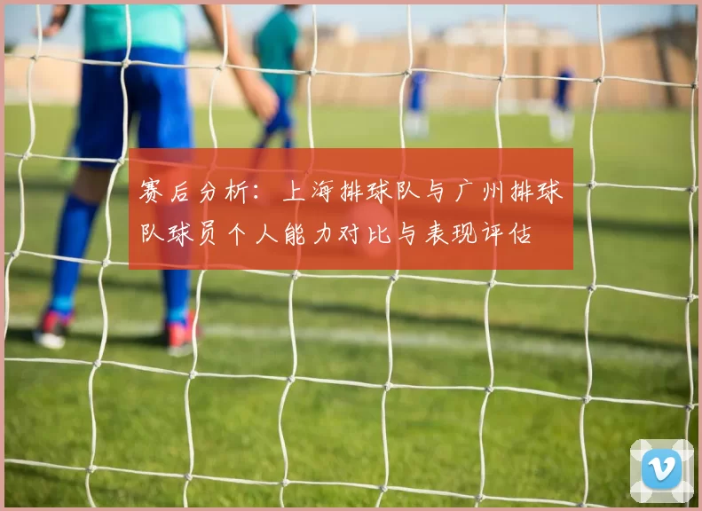 赛后分析：上海排球队与广州排球队球员个人能力对比与表现评估