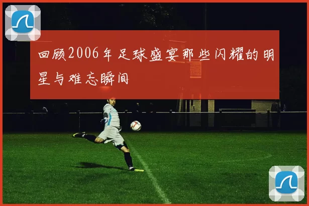 回顾2006年足球盛宴那些闪耀的明星与难忘瞬间