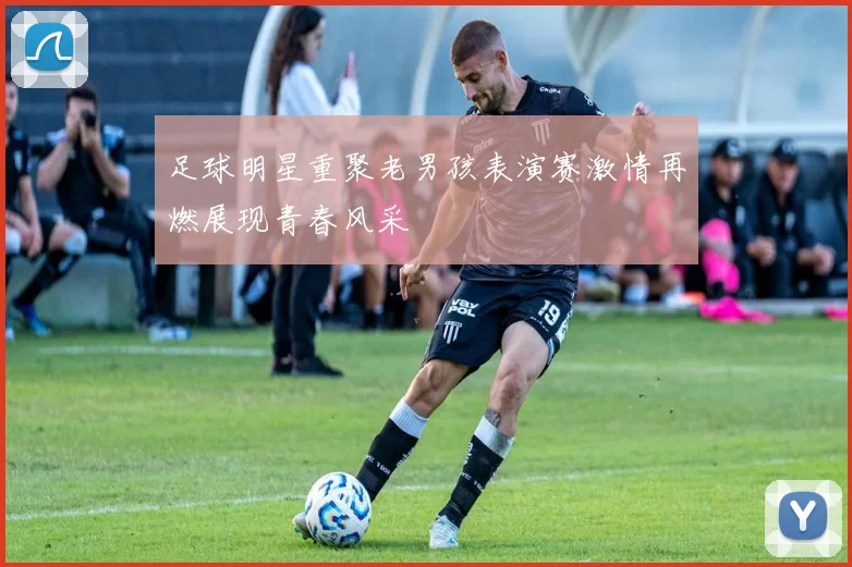 足球明星重聚老男孩表演赛激情再燃展现青春风采