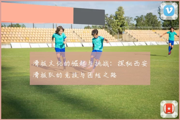 滑板文化的崛起与挑战：探秘西安滑板队的竞技与团结之路